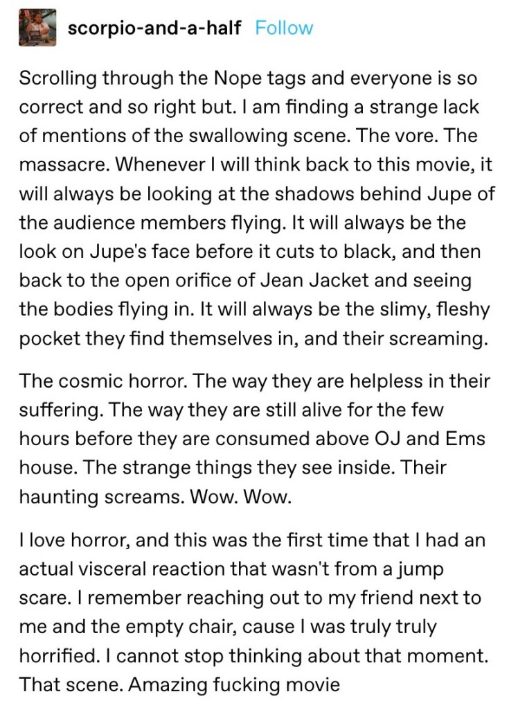 i am finding a stragne lack of mentions of the swallowing scene. the vore. the massacre. whenever i wil think back to this movie, it will alwyaas be looking at the shadows behind Jupe of the audeince members flying. it will always be the look on jupe's face
open orifice of jean jacket
nope
the cosmic horror. their haunting screams
actual visceral reaction