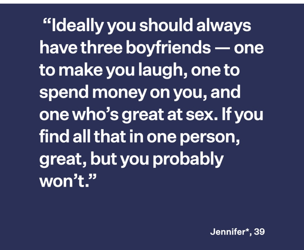 Ideally you should always have three boyfriends - one to make you laugh, one to spend money on you, and one who's great at sex. If you find all that in one person, but you probably won't