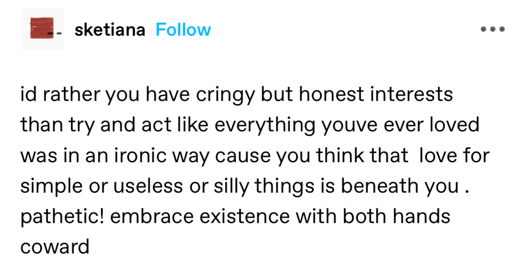 id rather you have cringy but honest interests than try and act like everything youve ever loved was in an ironic way cause you think that love for simple or useless or silly things is beneath you . pathetic! embrace existence with both hands coward