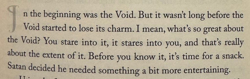 in the beginning was the Void. but it wasn't long before the void started to lose its charm. I mean, what's so great about the void? you stare into it, it stares into you, and that's really about the extent of it. before you know it, it's time for a snack. satan decided he needed something a bit more entertaining.